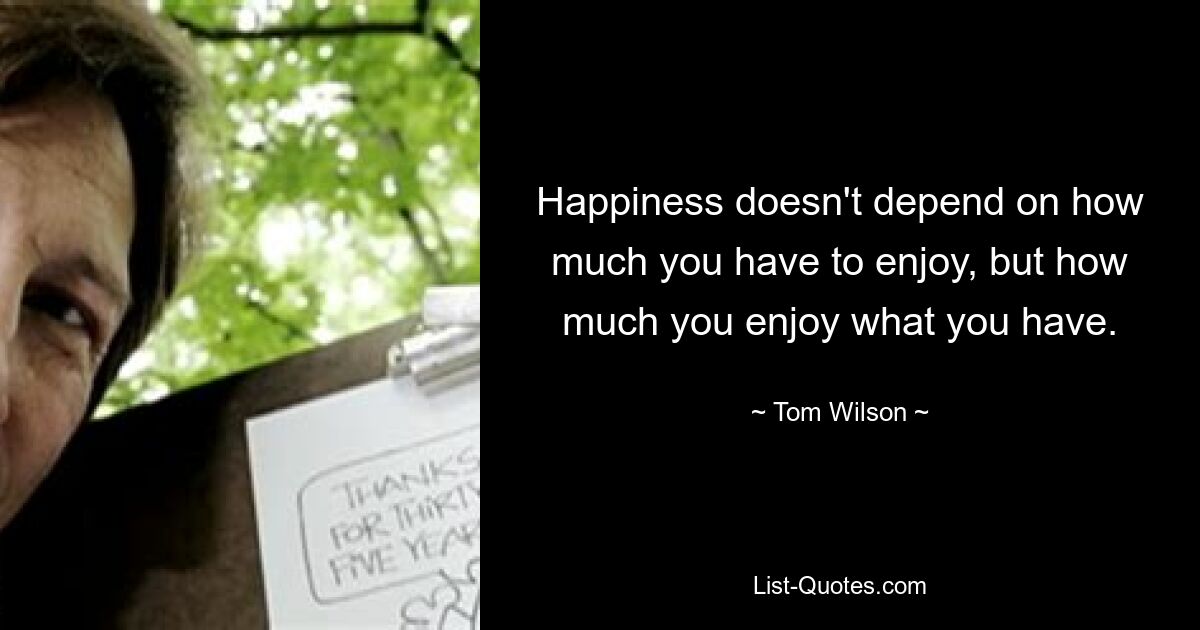 Happiness doesn't depend on how much you have to enjoy, but how much you enjoy what you have. — © Tom Wilson