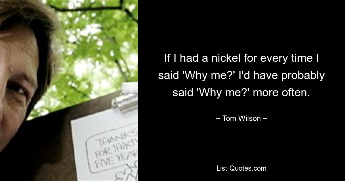 If I had a nickel for every time I said 'Why me?' I'd have probably said 'Why me?' more often. — © Tom Wilson