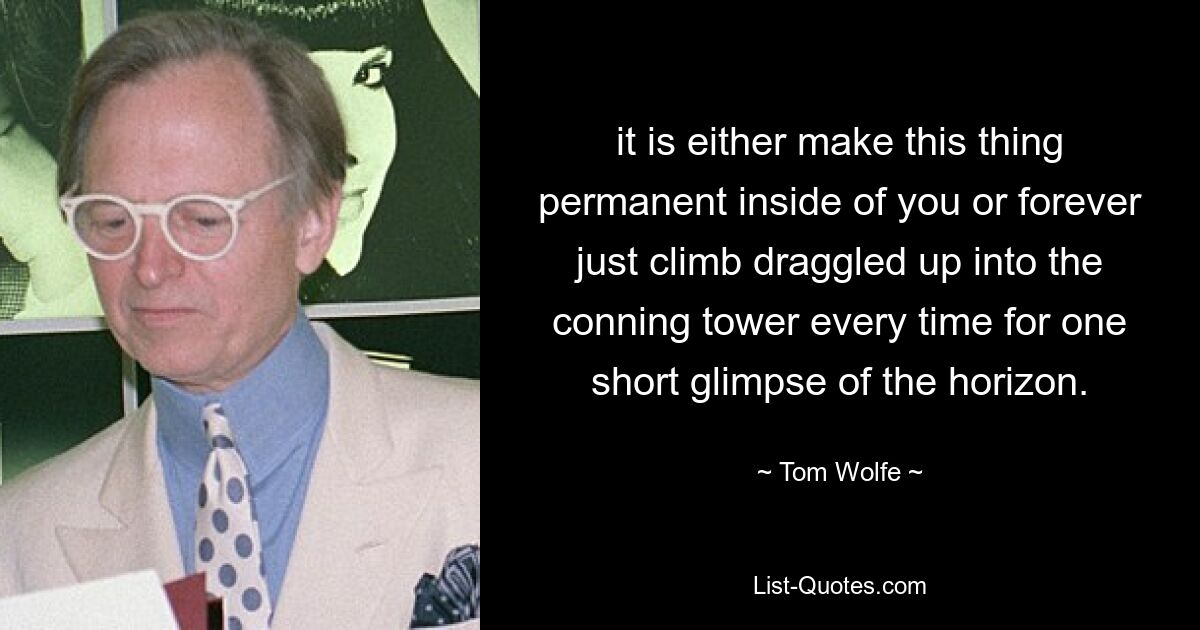 it is either make this thing permanent inside of you or forever just climb draggled up into the conning tower every time for one short glimpse of the horizon. — © Tom Wolfe