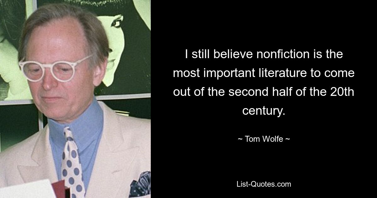 I still believe nonfiction is the most important literature to come out of the second half of the 20th century. — © Tom Wolfe