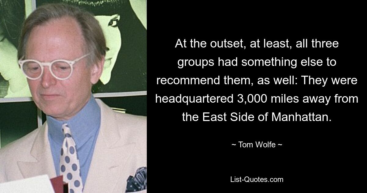 At the outset, at least, all three groups had something else to recommend them, as well: They were headquartered 3,000 miles away from the East Side of Manhattan. — © Tom Wolfe