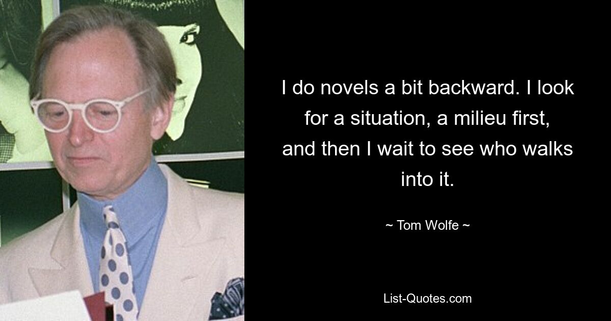 I do novels a bit backward. I look for a situation, a milieu first, and then I wait to see who walks into it. — © Tom Wolfe