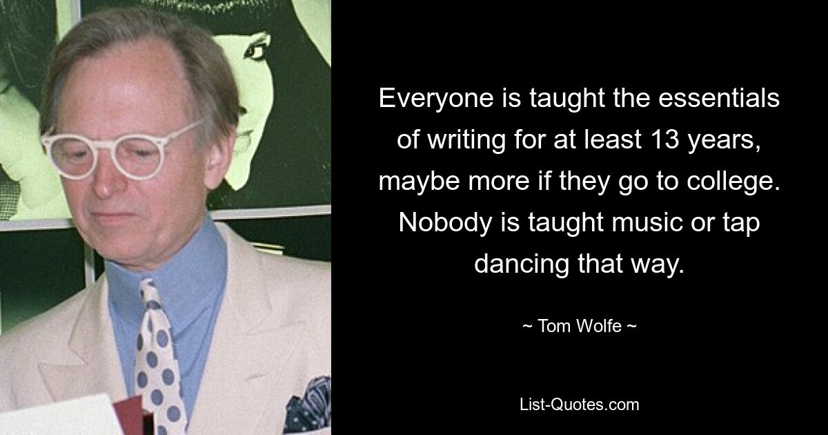 Everyone is taught the essentials of writing for at least 13 years, maybe more if they go to college. Nobody is taught music or tap dancing that way. — © Tom Wolfe