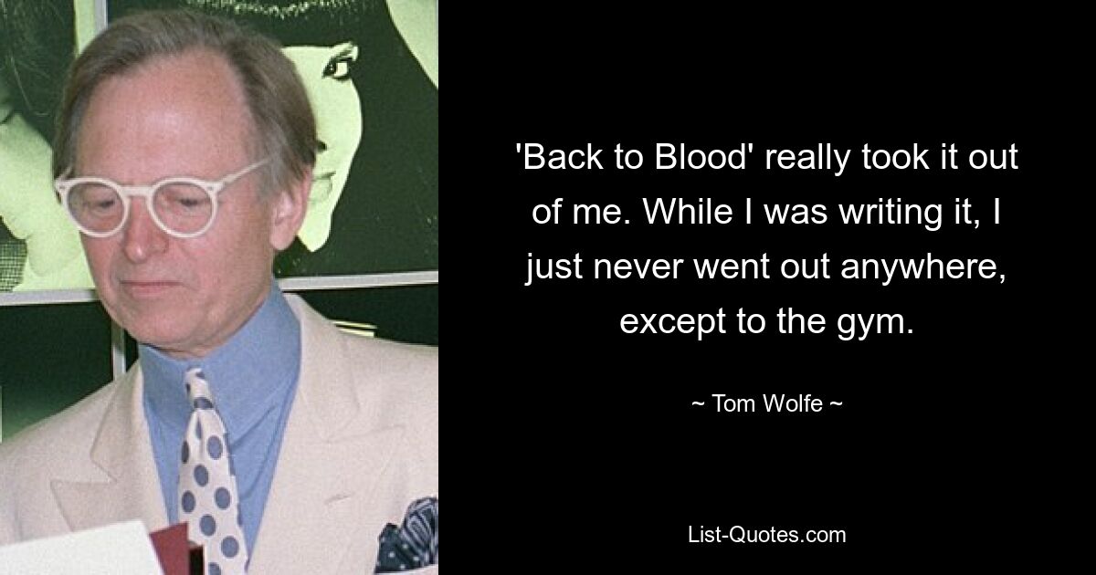 'Back to Blood' really took it out of me. While I was writing it, I just never went out anywhere, except to the gym. — © Tom Wolfe