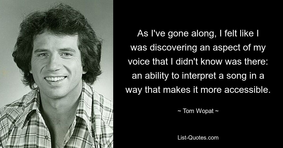 As I've gone along, I felt like I was discovering an aspect of my voice that I didn't know was there: an ability to interpret a song in a way that makes it more accessible. — © Tom Wopat