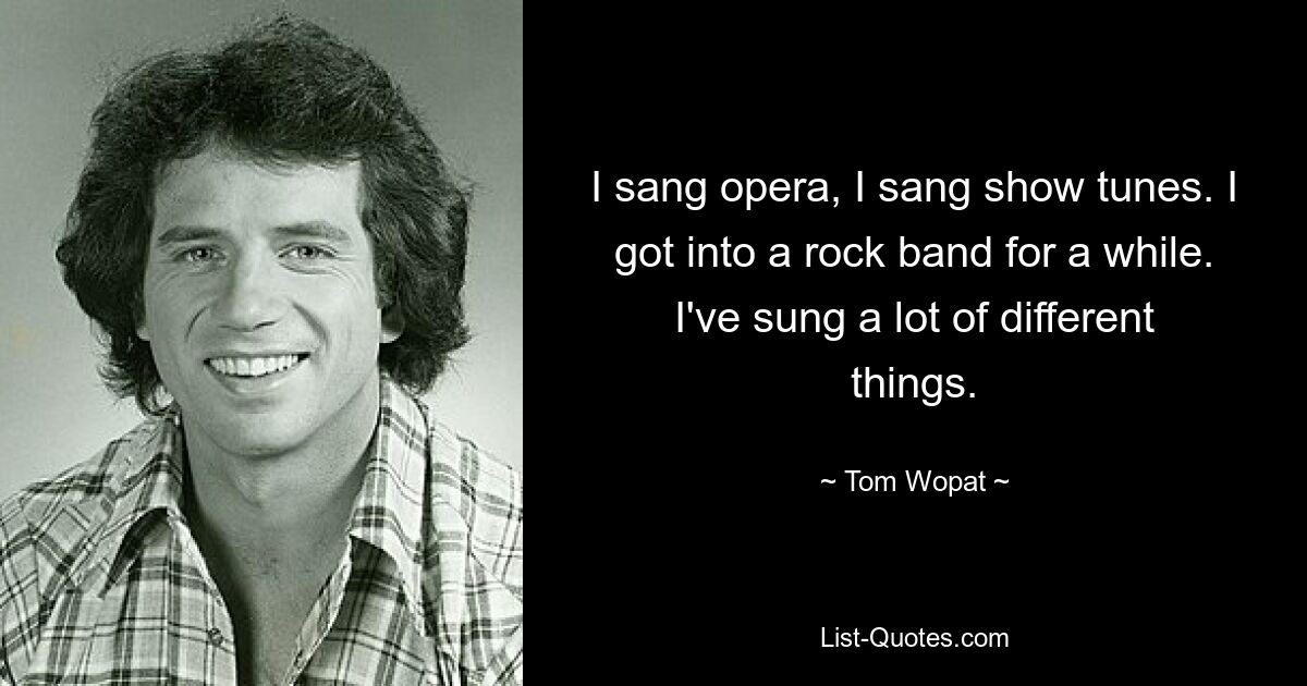 I sang opera, I sang show tunes. I got into a rock band for a while. I've sung a lot of different things. — © Tom Wopat