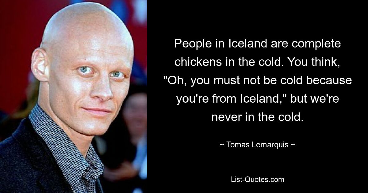 People in Iceland are complete chickens in the cold. You think, "Oh, you must not be cold because you're from Iceland," but we're never in the cold. — © Tomas Lemarquis