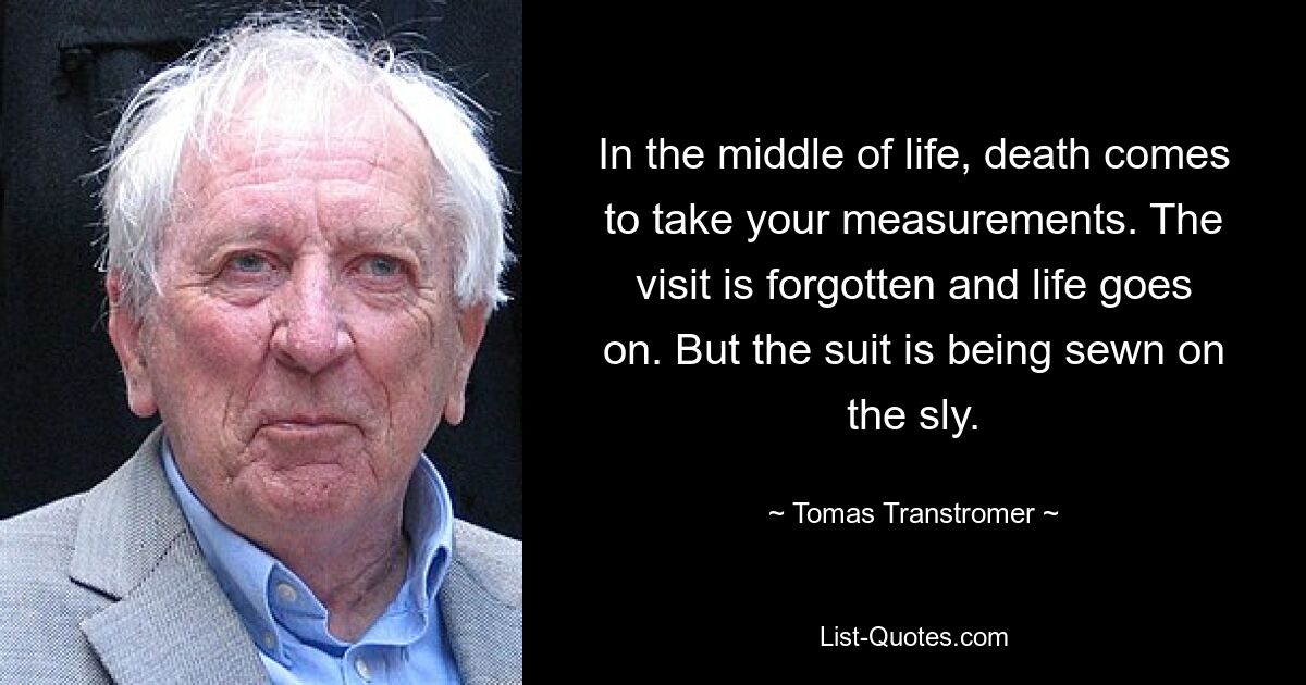 In the middle of life, death comes to take your measurements. The visit is forgotten and life goes on. But the suit is being sewn on the sly. — © Tomas Transtromer