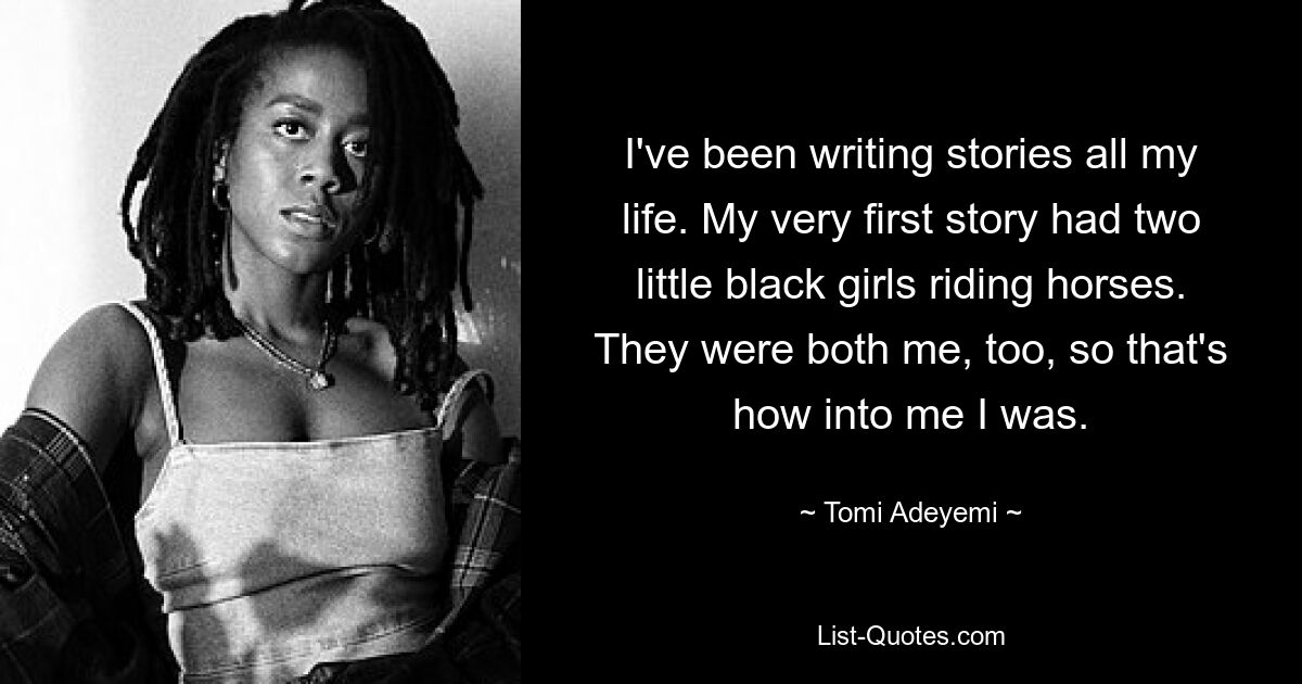 I've been writing stories all my life. My very first story had two little black girls riding horses. They were both me, too, so that's how into me I was. — © Tomi Adeyemi