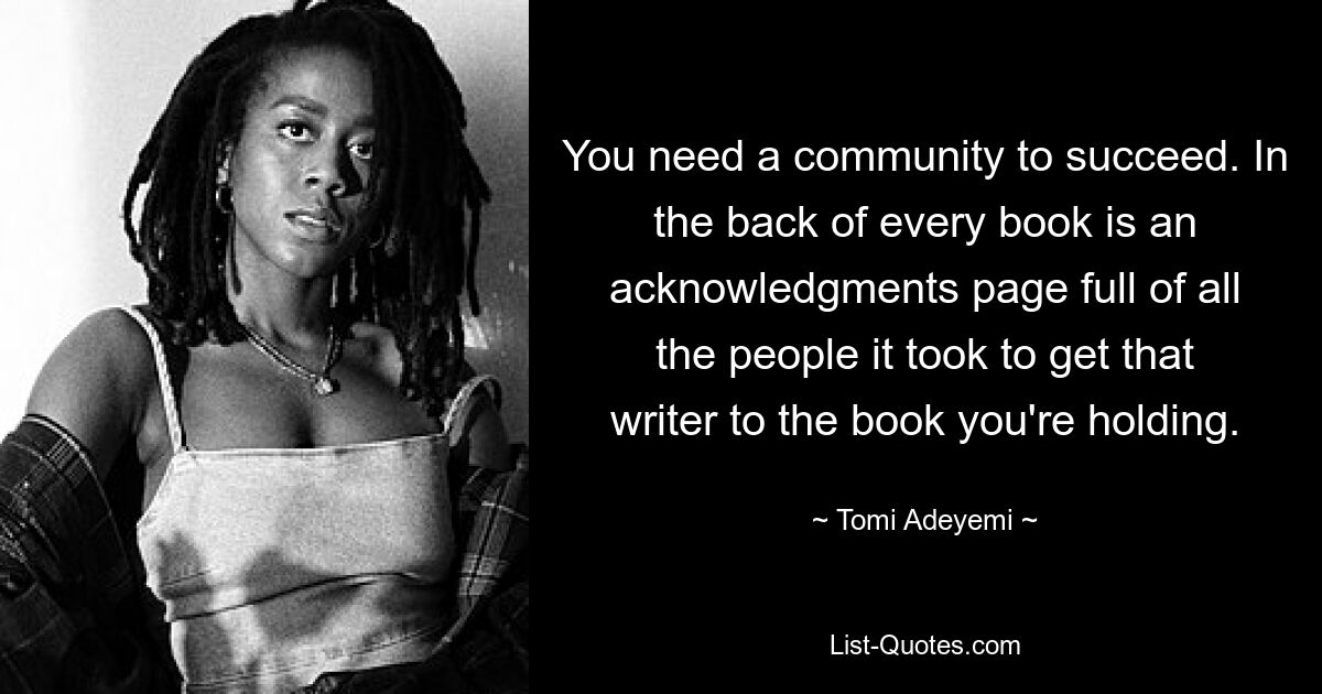 You need a community to succeed. In the back of every book is an acknowledgments page full of all the people it took to get that writer to the book you're holding. — © Tomi Adeyemi