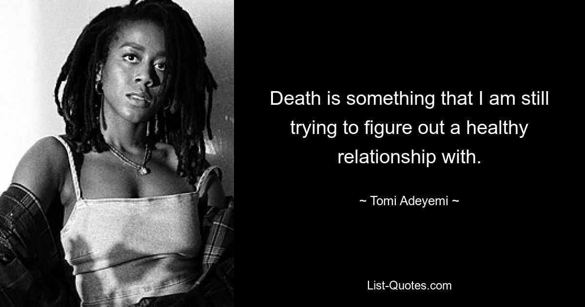 Death is something that I am still trying to figure out a healthy relationship with. — © Tomi Adeyemi