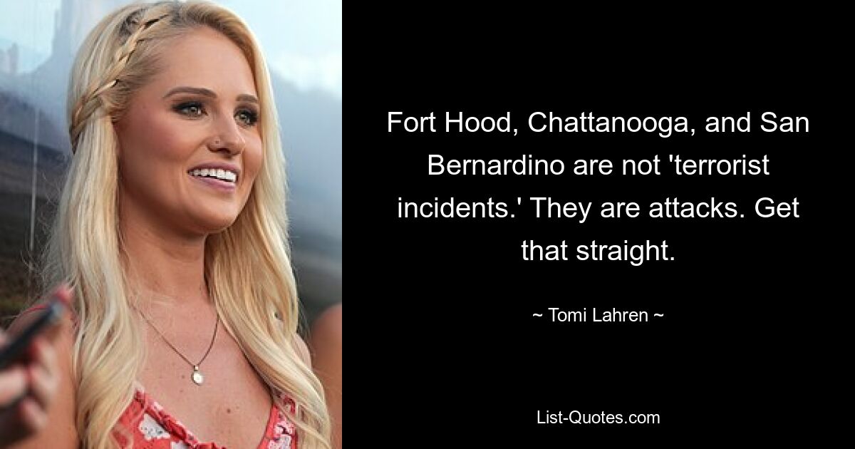 Fort Hood, Chattanooga, and San Bernardino are not 'terrorist incidents.' They are attacks. Get that straight. — © Tomi Lahren