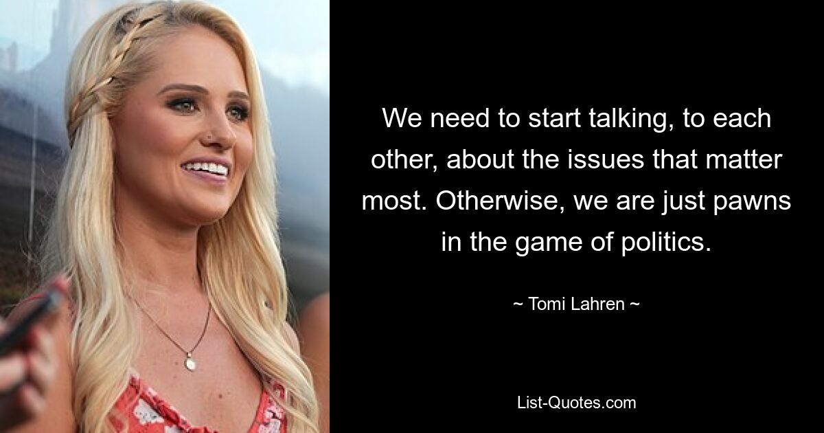 We need to start talking, to each other, about the issues that matter most. Otherwise, we are just pawns in the game of politics. — © Tomi Lahren