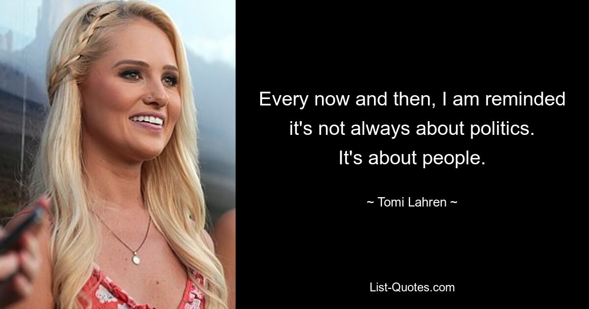 Every now and then, I am reminded it's not always about politics. It's about people. — © Tomi Lahren