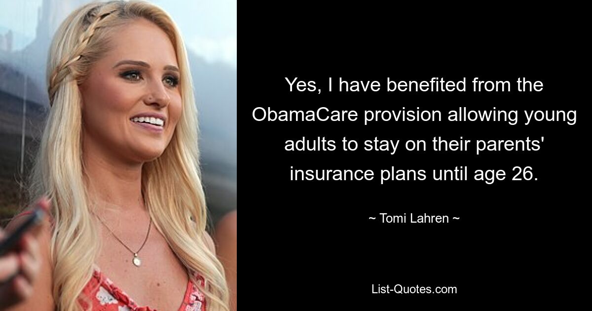 Yes, I have benefited from the ObamaCare provision allowing young adults to stay on their parents' insurance plans until age 26. — © Tomi Lahren