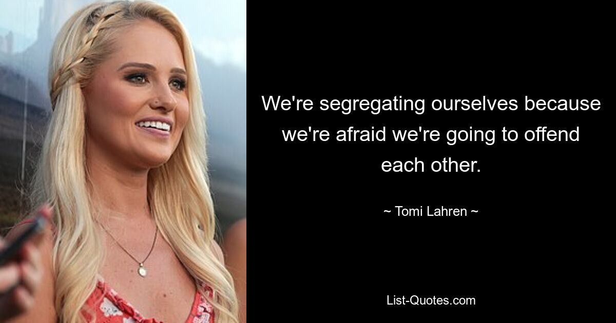 We're segregating ourselves because we're afraid we're going to offend each other. — © Tomi Lahren