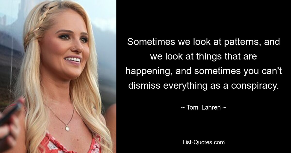 Sometimes we look at patterns, and we look at things that are happening, and sometimes you can't dismiss everything as a conspiracy. — © Tomi Lahren