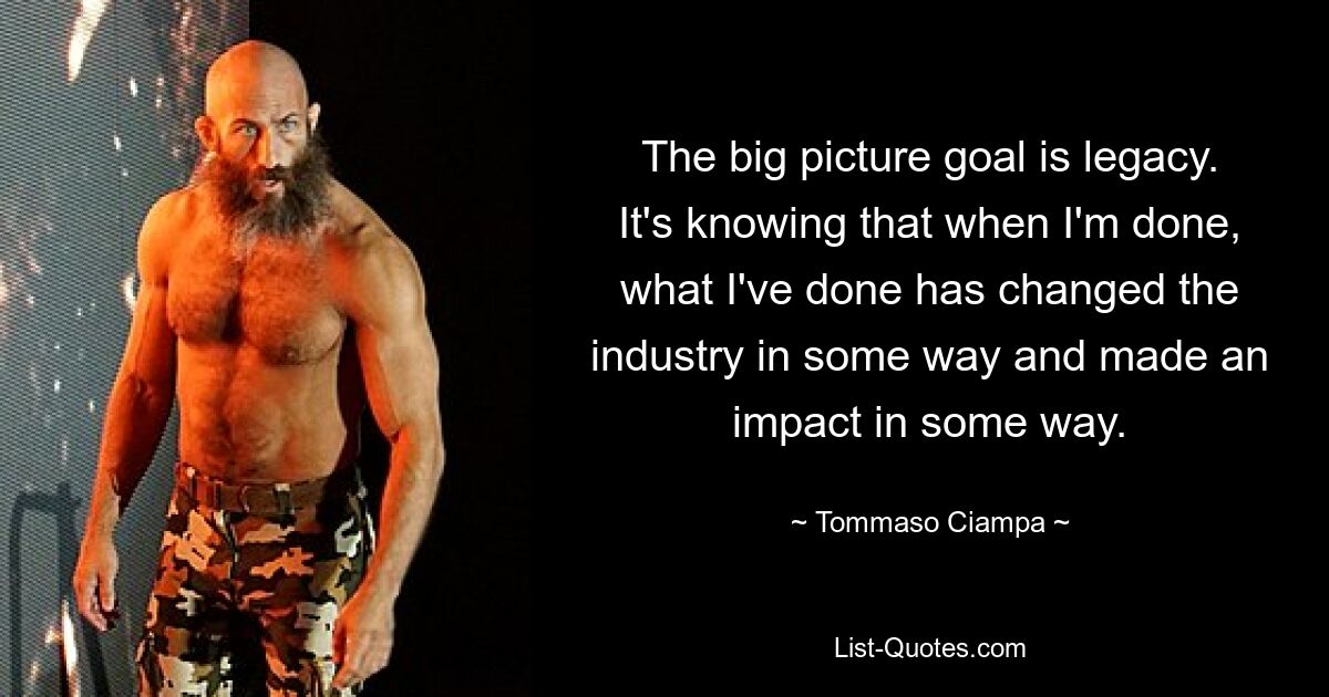 The big picture goal is legacy. It's knowing that when I'm done, what I've done has changed the industry in some way and made an impact in some way. — © Tommaso Ciampa