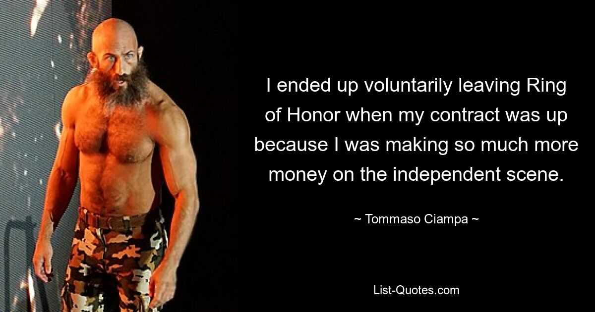 I ended up voluntarily leaving Ring of Honor when my contract was up because I was making so much more money on the independent scene. — © Tommaso Ciampa