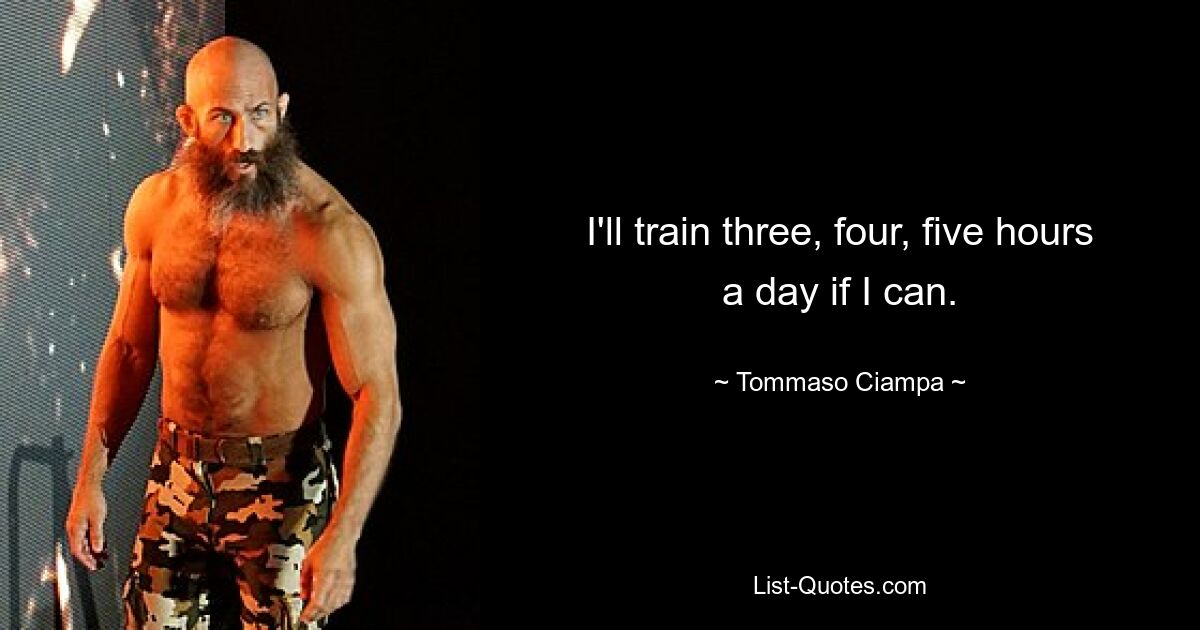 I'll train three, four, five hours a day if I can. — © Tommaso Ciampa