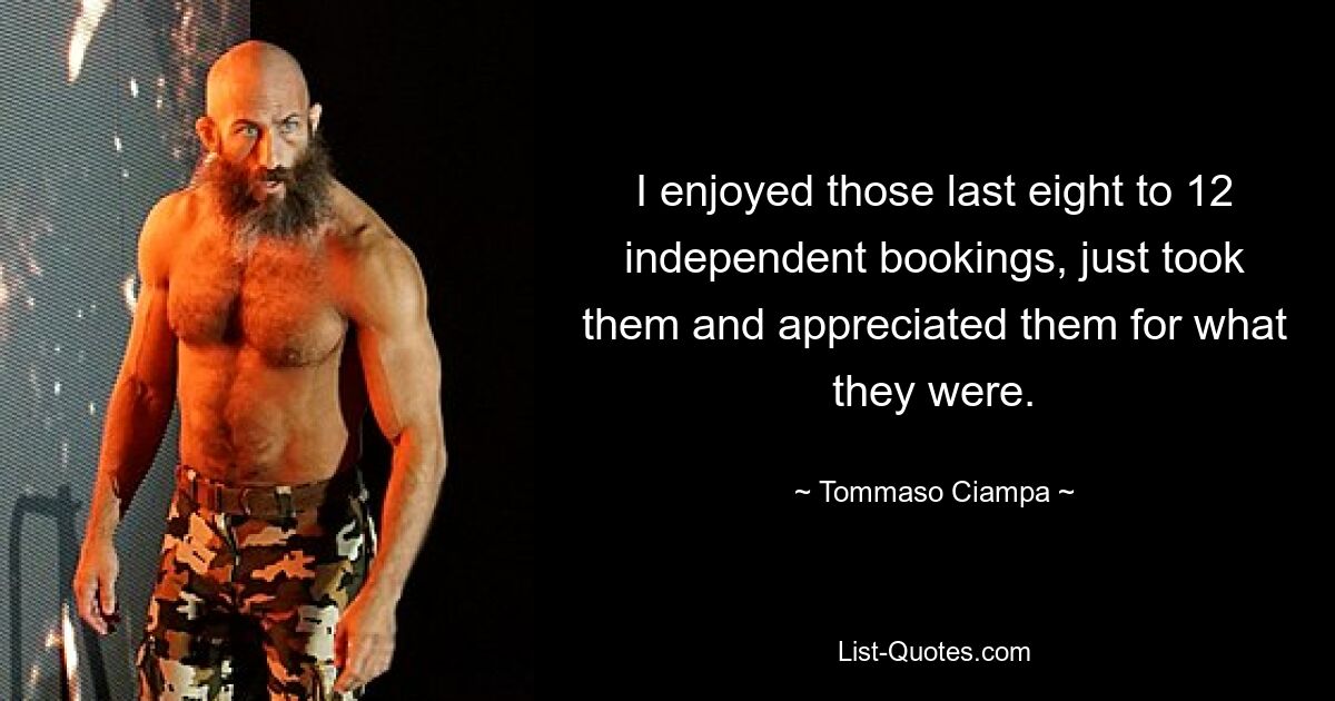 I enjoyed those last eight to 12 independent bookings, just took them and appreciated them for what they were. — © Tommaso Ciampa