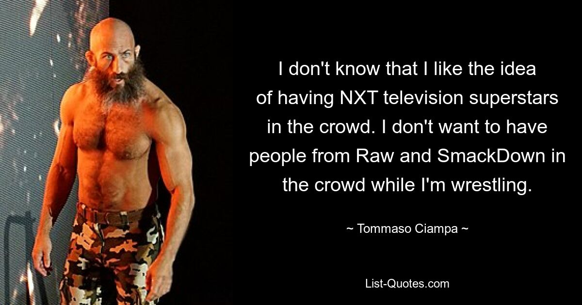 I don't know that I like the idea of having NXT television superstars in the crowd. I don't want to have people from Raw and SmackDown in the crowd while I'm wrestling. — © Tommaso Ciampa