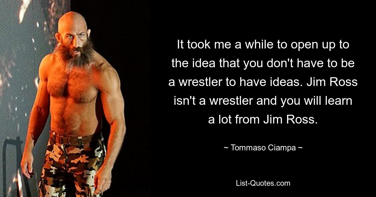 It took me a while to open up to the idea that you don't have to be a wrestler to have ideas. Jim Ross isn't a wrestler and you will learn a lot from Jim Ross. — © Tommaso Ciampa