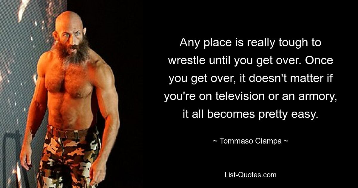 Any place is really tough to wrestle until you get over. Once you get over, it doesn't matter if you're on television or an armory, it all becomes pretty easy. — © Tommaso Ciampa