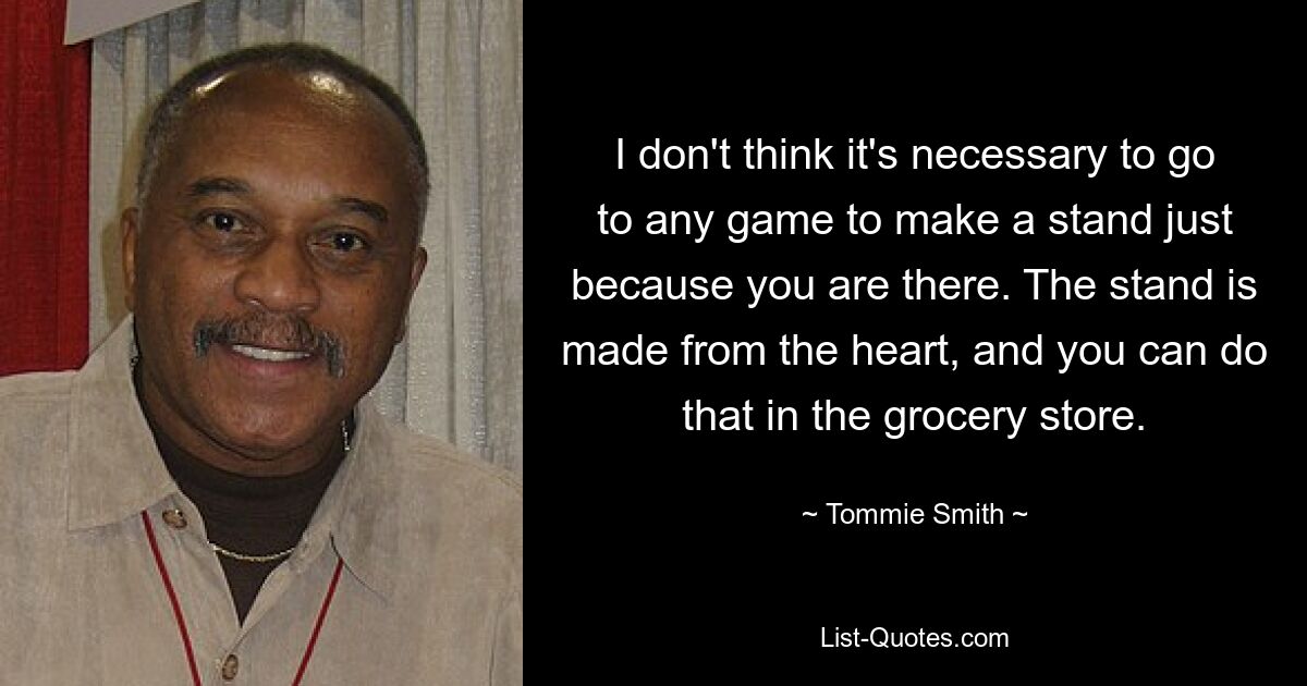 I don't think it's necessary to go to any game to make a stand just because you are there. The stand is made from the heart, and you can do that in the grocery store. — © Tommie Smith