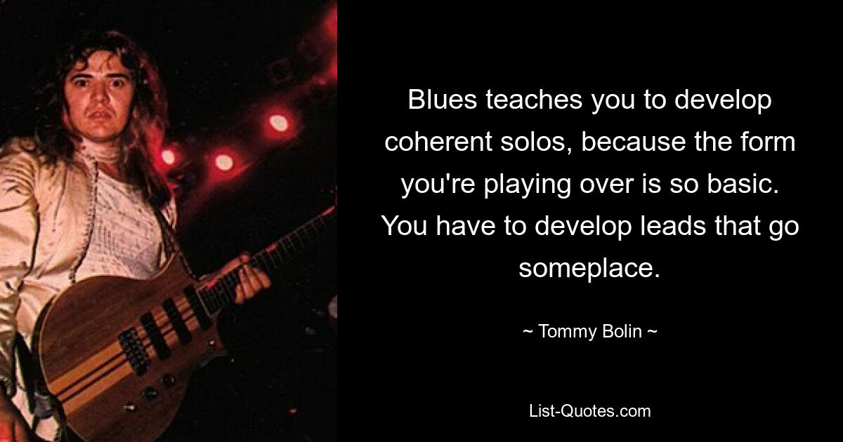 Blues teaches you to develop coherent solos, because the form you're playing over is so basic. You have to develop leads that go someplace. — © Tommy Bolin