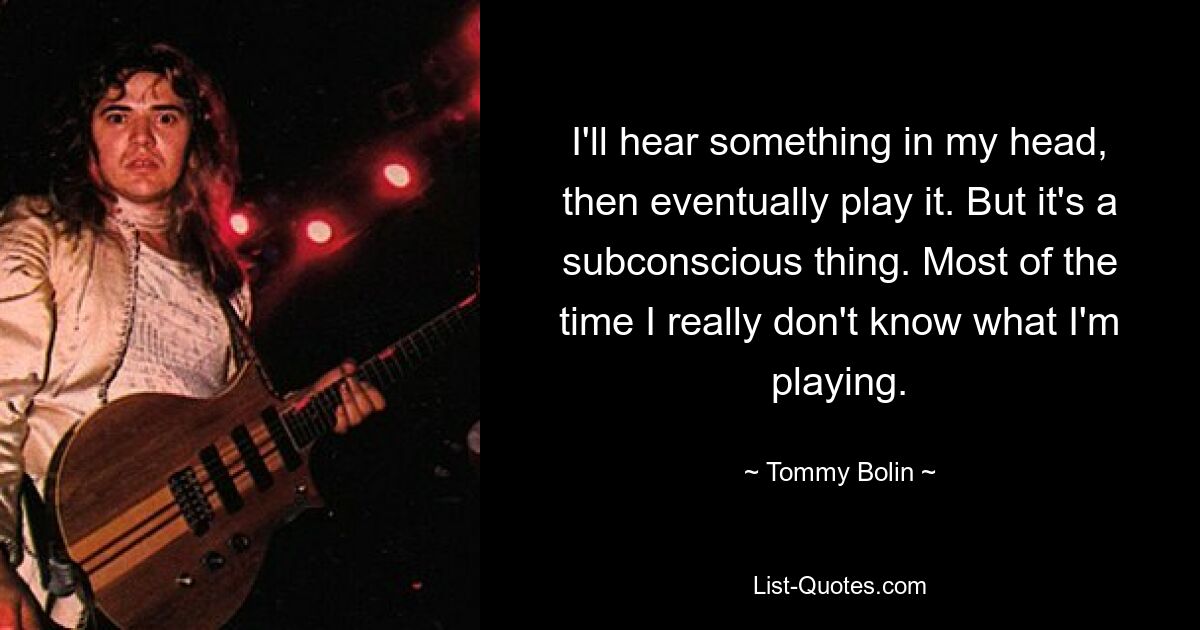 I'll hear something in my head, then eventually play it. But it's a subconscious thing. Most of the time I really don't know what I'm playing. — © Tommy Bolin