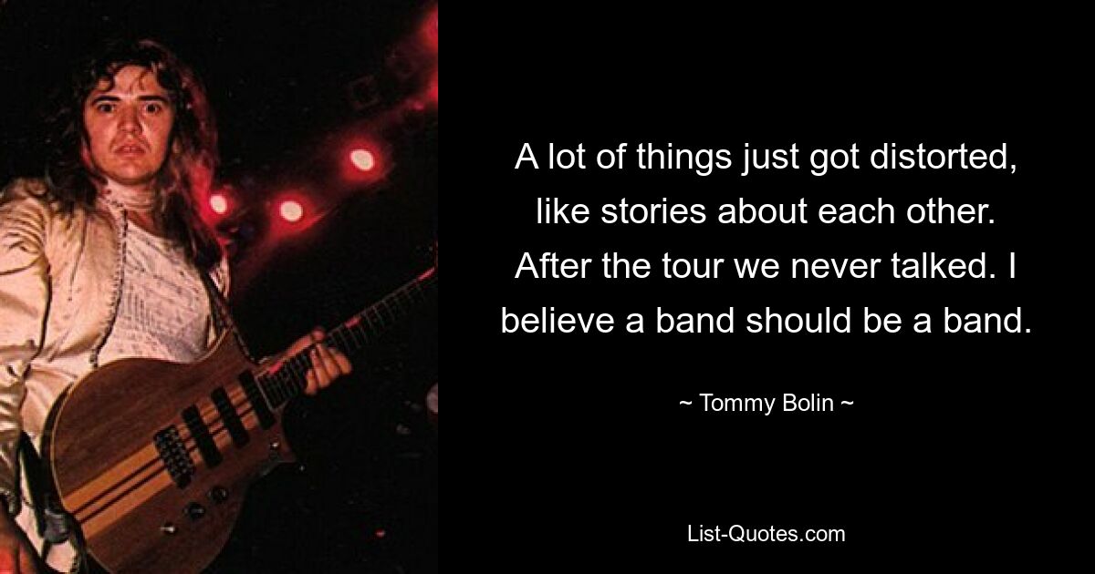 A lot of things just got distorted, like stories about each other. After the tour we never talked. I believe a band should be a band. — © Tommy Bolin