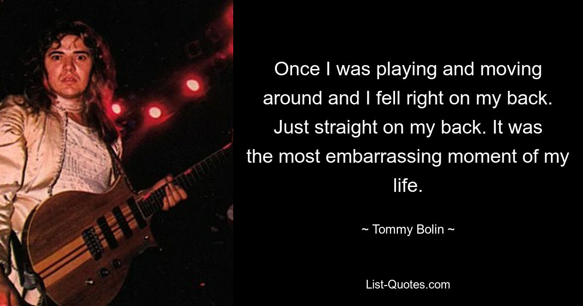 Once I was playing and moving around and I fell right on my back. Just straight on my back. It was the most embarrassing moment of my life. — © Tommy Bolin