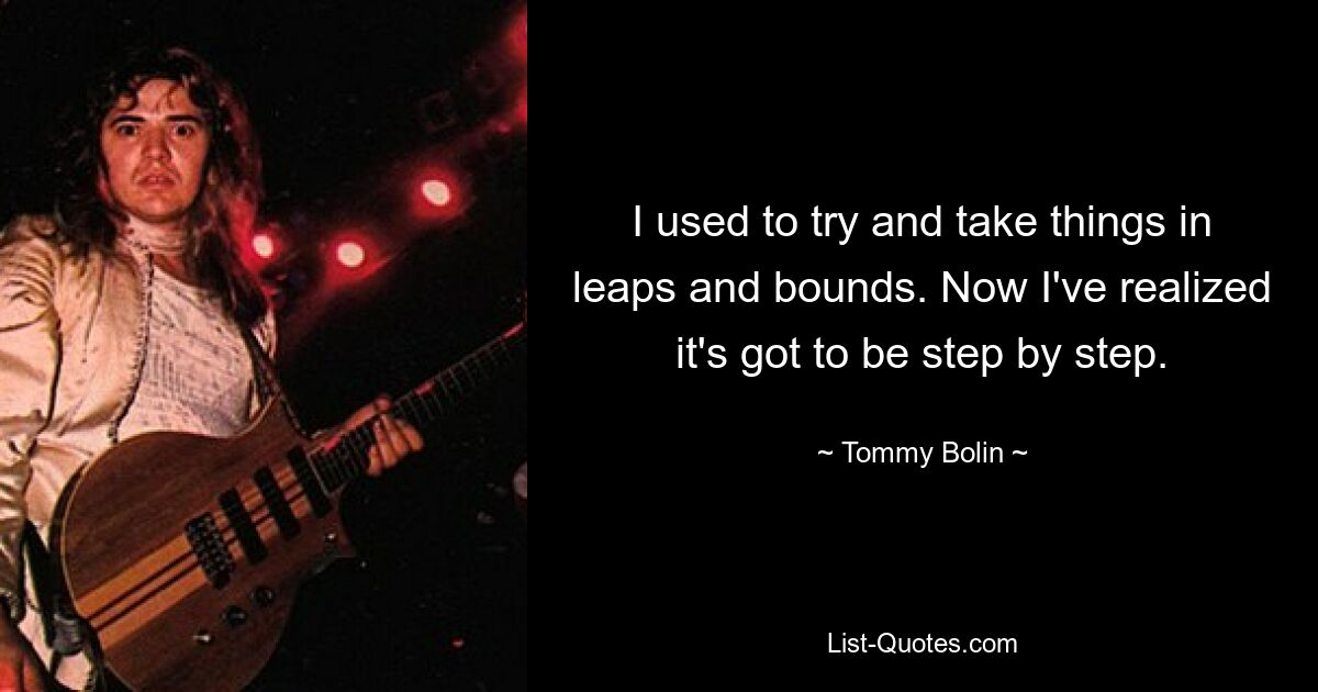 I used to try and take things in leaps and bounds. Now I've realized it's got to be step by step. — © Tommy Bolin