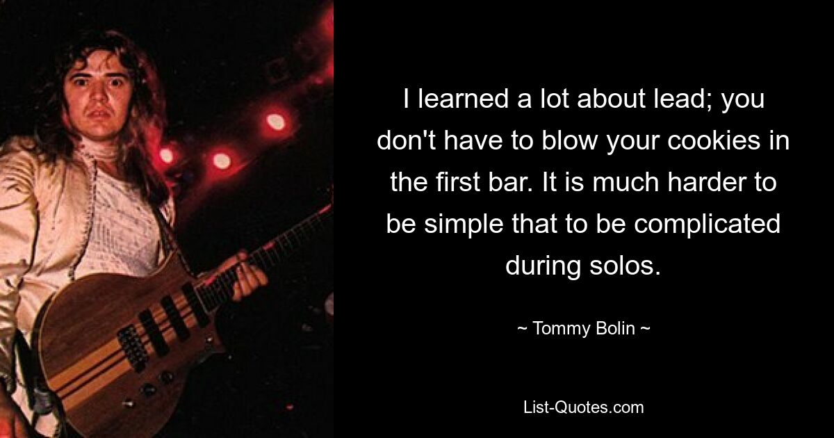 I learned a lot about lead; you don't have to blow your cookies in the first bar. It is much harder to be simple that to be complicated during solos. — © Tommy Bolin