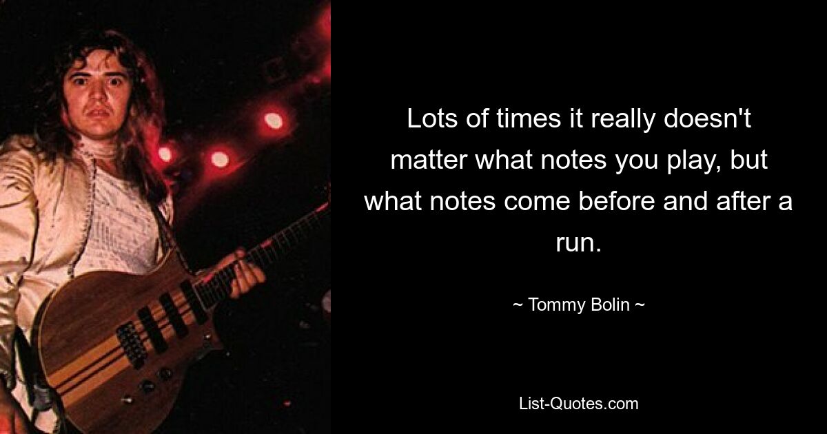 Lots of times it really doesn't matter what notes you play, but what notes come before and after a run. — © Tommy Bolin