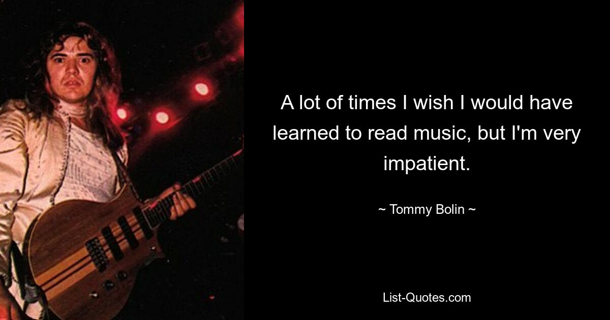 A lot of times I wish I would have learned to read music, but I'm very impatient. — © Tommy Bolin