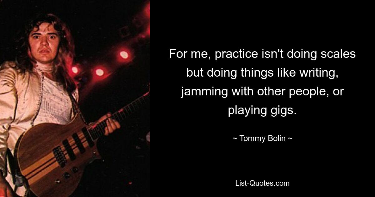 For me, practice isn't doing scales but doing things like writing, jamming with other people, or playing gigs. — © Tommy Bolin