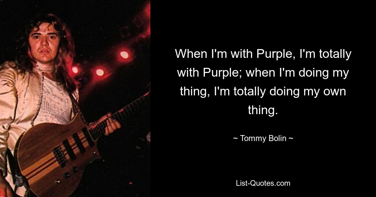 When I'm with Purple, I'm totally with Purple; when I'm doing my thing, I'm totally doing my own thing. — © Tommy Bolin