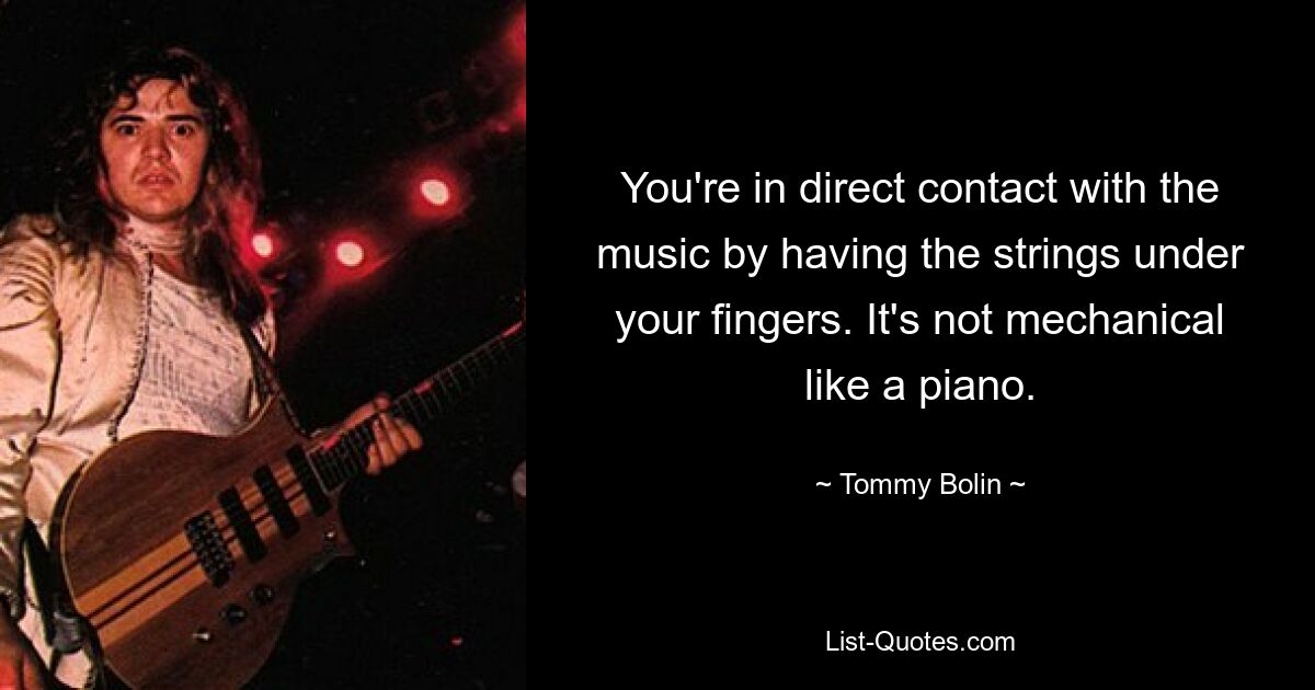 You're in direct contact with the music by having the strings under your fingers. It's not mechanical like a piano. — © Tommy Bolin