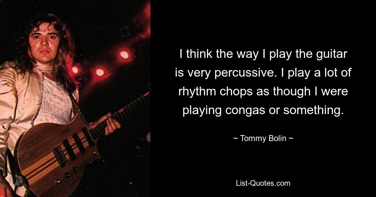 I think the way I play the guitar is very percussive. I play a lot of rhythm chops as though I were playing congas or something. — © Tommy Bolin