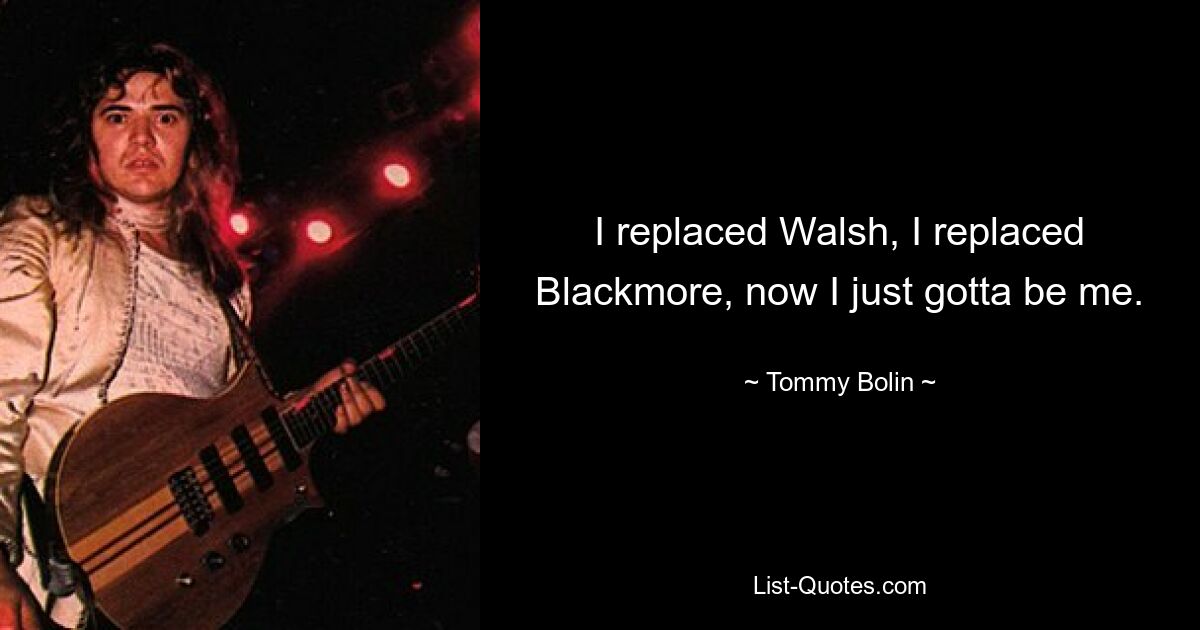 I replaced Walsh, I replaced Blackmore, now I just gotta be me. — © Tommy Bolin