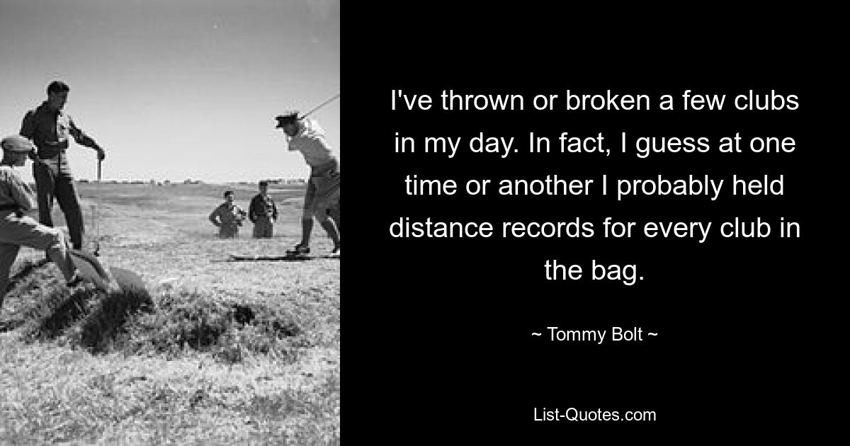 I've thrown or broken a few clubs in my day. In fact, I guess at one time or another I probably held distance records for every club in the bag. — © Tommy Bolt