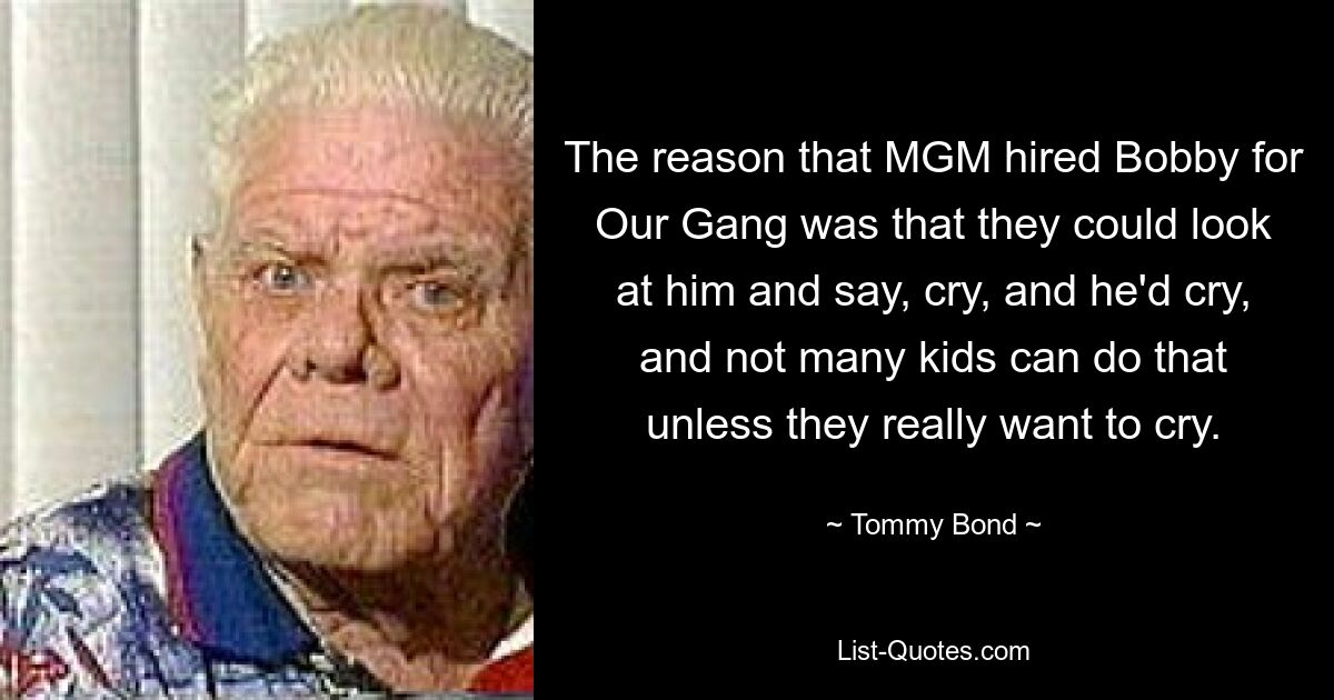 The reason that MGM hired Bobby for Our Gang was that they could look at him and say, cry, and he'd cry, and not many kids can do that unless they really want to cry. — © Tommy Bond