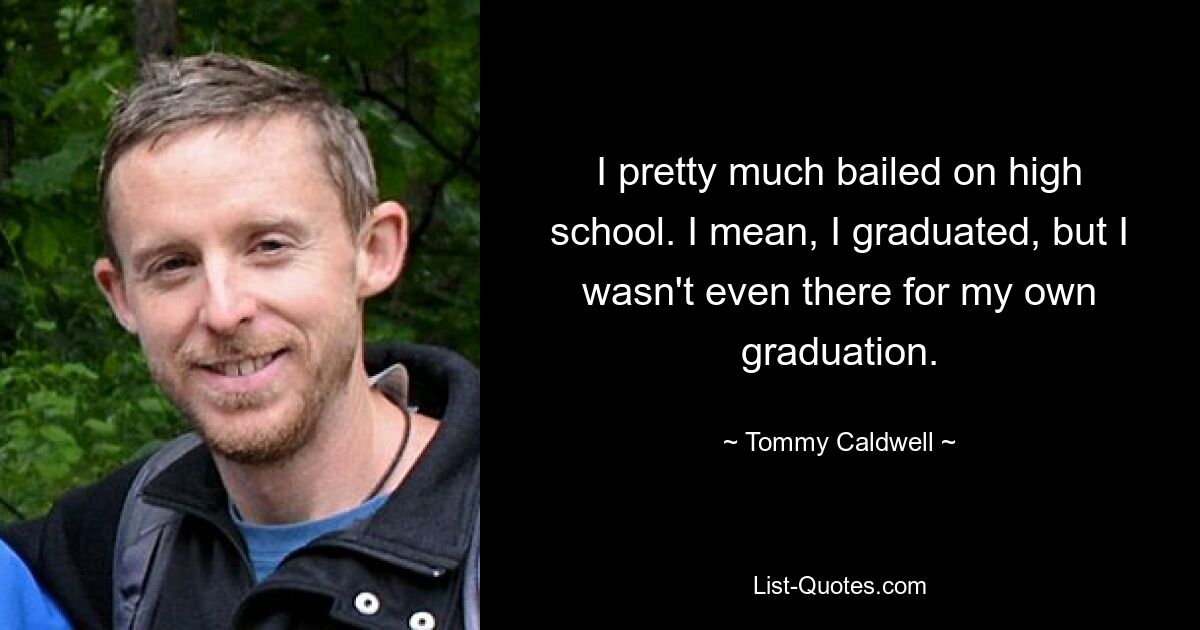 I pretty much bailed on high school. I mean, I graduated, but I wasn't even there for my own graduation. — © Tommy Caldwell