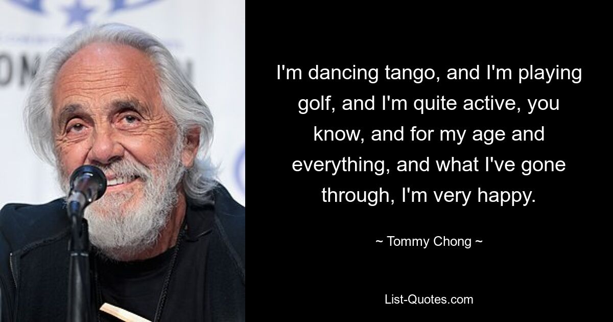 I'm dancing tango, and I'm playing golf, and I'm quite active, you know, and for my age and everything, and what I've gone through, I'm very happy. — © Tommy Chong