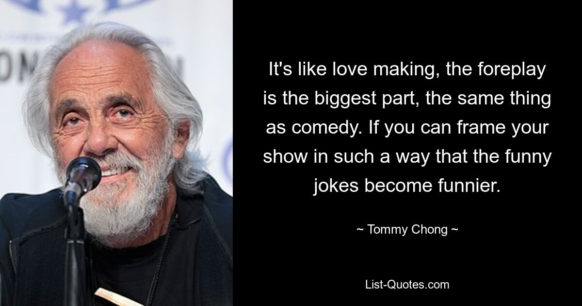 It's like love making, the foreplay is the biggest part, the same thing as comedy. If you can frame your show in such a way that the funny jokes become funnier. — © Tommy Chong