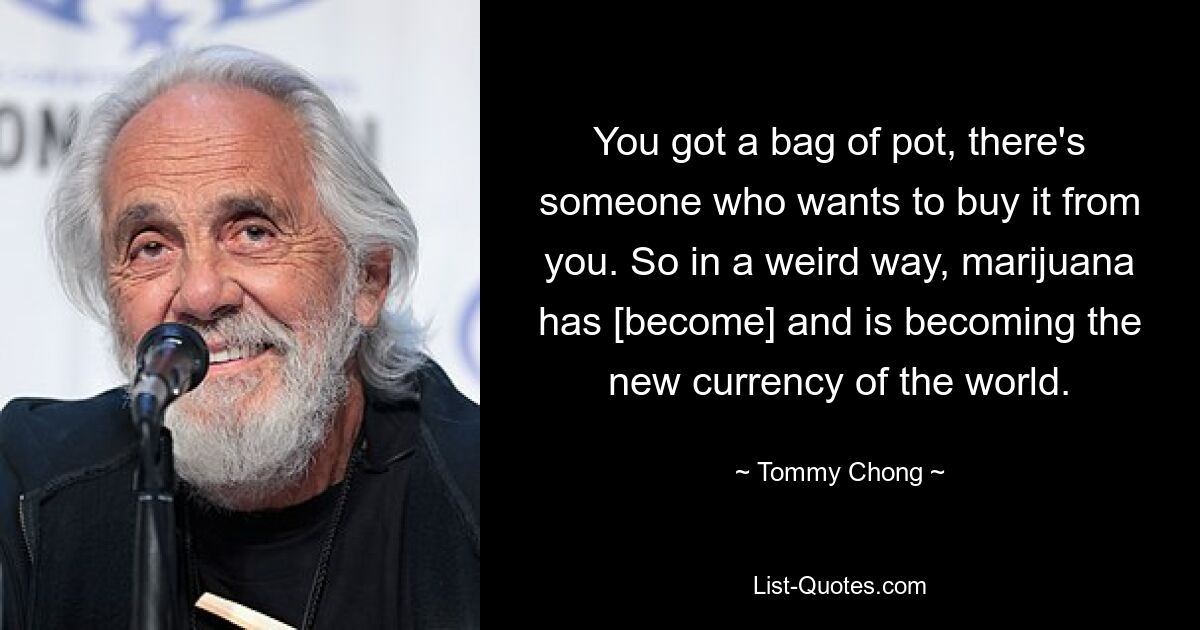 You got a bag of pot, there's someone who wants to buy it from you. So in a weird way, marijuana has [become] and is becoming the new currency of the world. — © Tommy Chong