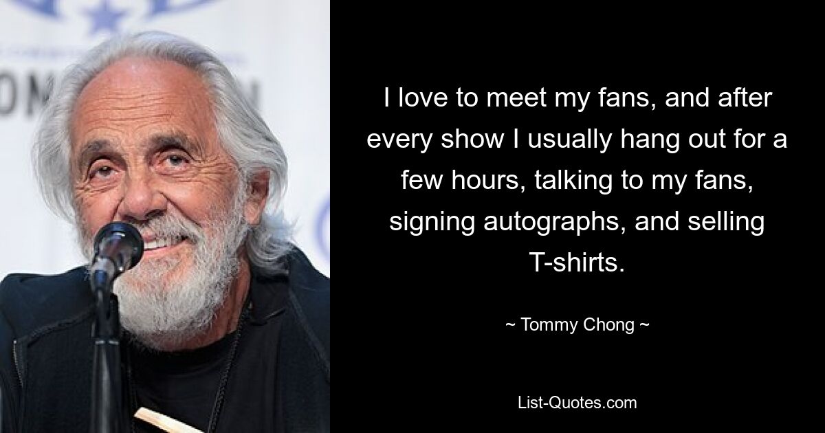 I love to meet my fans, and after every show I usually hang out for a few hours, talking to my fans, signing autographs, and selling T-shirts. — © Tommy Chong