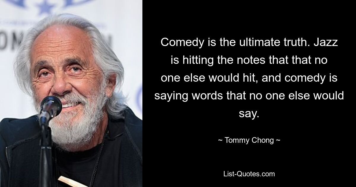 Comedy is the ultimate truth. Jazz is hitting the notes that that no one else would hit, and comedy is saying words that no one else would say. — © Tommy Chong